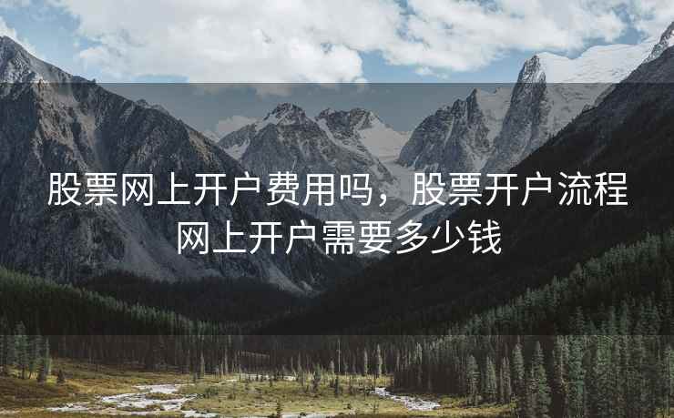股票网上开户费用吗，股票开户流程网上开户需要多少钱