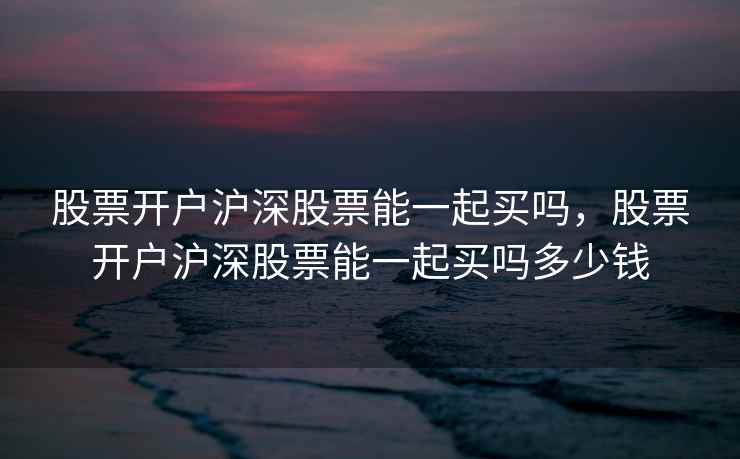 股票开户沪深股票能一起买吗，股票开户沪深股票能一起买吗多少钱