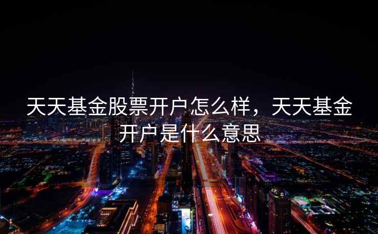 天天基金股票开户怎么样,天天基金开户是什么意思 天天基金股票开户怎么样,天天基金开户是什么意思
