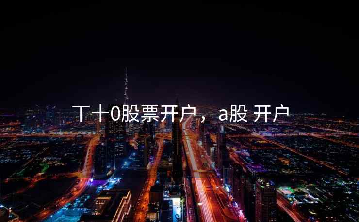 丅十0股票开户，a股 开户