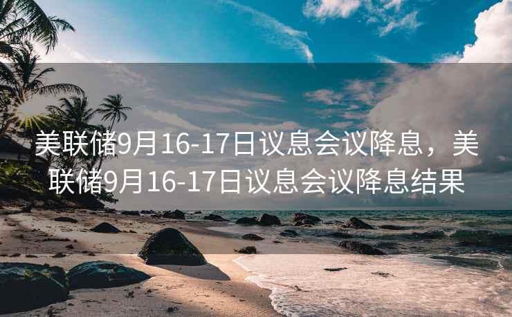 美联储9月16-17日议息会议降息,美联储9月16-17日议息会议降息结果 美联储9月16-17日议息会议降息,美联储9月16-17日议息会议降息结果