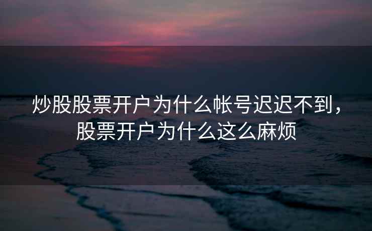 炒股股票开户为什么帐号迟迟不到，股票开户为什么这么麻烦