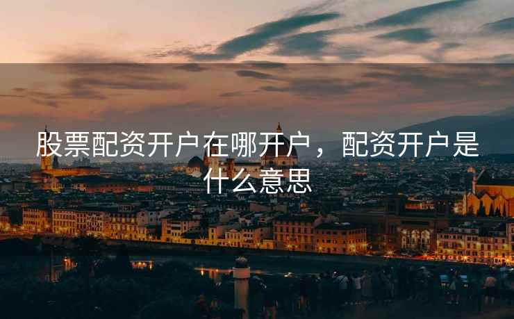 股票配资开户在哪开户，配资开户是什么意思