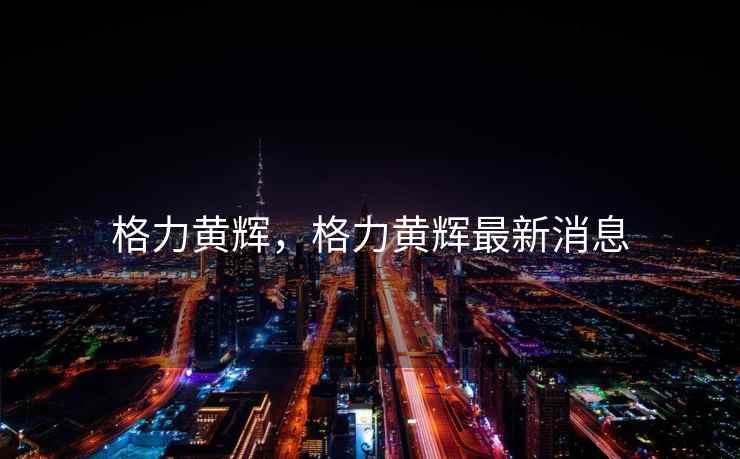 格力黄辉，格力黄辉最新消息