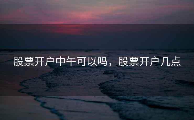 股票开户中午可以吗，股票开户几点
