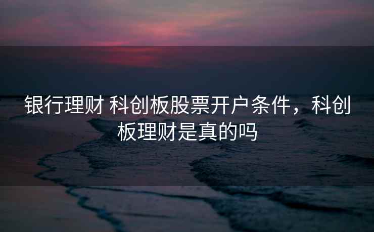 银行理财 科创板股票开户条件，科创板理财是真的吗