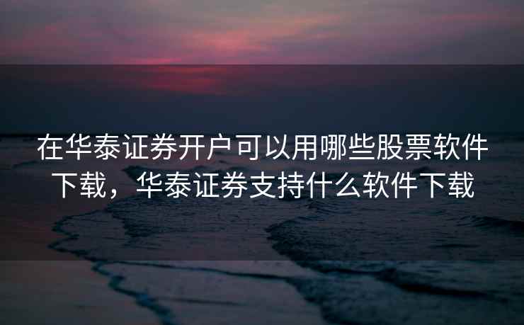在华泰证券开户可以用哪些股票软件下载，华泰证券支持什么软件下载