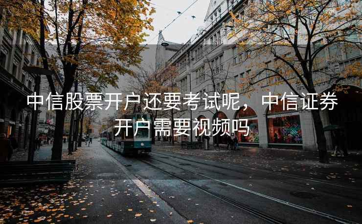 中信股票开户还要考试呢，中信证券开户需要视频吗